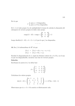 143
Por lo que
f
para a = 0 diagonaliza,
para a = 0 no diagonaliza.
Si b = 3, el valor propio 3 es de multiplicidad 2, hemos de calcular la dimensi´on del
subespacio de vectores propios de dicho valor propio
rango(A − 3I) = rango =


0 0 0
0 −1 a
3 0 0

 = 2
Luego dim Ker(A − 3I) = 3 − 2 = 1 = 2 por lo que f no diagonaliza.
— — —
10. Sea f el endomorﬁsmo de R4
tal que
f(e1) = f(e2) = a(e1 + e2 − e3 + e4),
f(e3) = f(e4) = b(e1 + e4).
Estudiar la diagonalizaci´on de f, seg´un los distintos valores de a, b ∈ R y, en el caso
en que sea diagonalizable, encontrar una base de vectores propios.
Soluci´on:
Escribamos la matriz de f en dicha base
A =




a a b b
a a 0 0
−a −a 0 0
a a b b




Calculemos los valores propios
det(A − tI) =




a − t a b b
a a − t 0 0
−a −a −t 0
a a b b − t



 = (−t)2
(2a − t)(b − t)
Observamos que si a = b = 0 la matriz es id´enticamente nula.
 