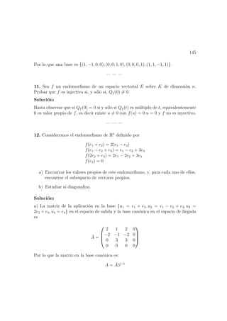 145
Por lo que una base es {(1, −1, 0, 0), (0, 0, 1, 0), (0, 0, 0, 1), (1, 1, −1, 1)}.
— — —
11. Sea f un endomorﬁsmo de un espacio vectorial E sobre K de dimensi´on n.
Probar que f es injectivo si, y s´olo si, Qf (0) = 0.
Soluci´on:
Basta observar que si Qf (0) = 0 si y s´olo si Qf (t) es m´ultiplo de t, equivalentemente
0 es valor propio de f, es decir existe u = 0 con f(u) = 0.u = 0 y f no es inyectivo.
— — —
12. Consideremos el endomorﬁsmo de R4
deﬁnido por
f(e1 + e2) = 2(e1 − e2)
f(e1 − e2 + e3) = e1 − e2 + 3e3
f(2e2 + e3) = 2e1 − 2e2 + 3e3
f(e4) = 0
a) Encontrar los valores propios de este endomorﬁsmo, y, para cada uno de ellos,
encontrar el subespacio de vectores propios.
b) Estudiar si diagonaliza.
Soluci´on:
a) La matriz de la aplicaci´on en la base {u1 = e1 + e2, u2 = e1 − e2 + e3, u3 =
2e2 + e3, u4 = e4} en el espacio de salida y la base can´onica en el espacio de llegada
es
¯A =




2 1 2 0
−2 −1 −2 0
0 3 3 0
0 0 0 0




Por lo que la matriz en la base can´onica es:
A = ¯AS−1
 