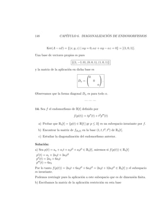 148 CAP´ITULO 6. DIAGONALIZACI ´ON DE ENDOMORFISMOS
Ker(A − αI) = {(x, y, z) | αy = 0, αx + αy − αz = 0} = [(1, 0, 1)].
Una base de vectores propios es pues
{(1, −1, 0), (0, 0, 1), (1, 0, 1)}
y la matriz de la aplicaci´on en dicha base es
Dα =


0
0
α

 .
Observamos que la forma diagonal Dα es para todo α.
— — —
14. Sea f el endomorﬁsmo de R[t] deﬁnido por
f(p(t)) = tp (t) + t2
p (t)
a) Probar que R3[t] = {p(t) ∈ R[t] | gr p ≤ 3} es un subespacio invariante por f.
b) Encontrar la matriz de f|R3[t] en la base (1, t, t2
, t3
) de R3[t].
c) Estudiar la diagonalizaci´on del endomorﬁsmo anterior.
Soluci´on:
a) Sea p(t) = aa + a1t + a2t2
+ a3t3
∈ R3[t], miremos si f(p(t)) ∈ R3[t]
p (t) = a1 + 2a2t + 3a3t2
p (t) = 2a2 + 6a3t
p (t) = 6a3
Por lo tanto f(p(t)) = 2a2t + 6a3t2
+ 6a3t2
= 2a2t + 12a3t2
∈ R3[t] y el subespacio
es invariante.
Podemos restringir pues la aplicaci´on a este subespacio que es de dimensi´on ﬁnita.
b) Escribamos la matriz de la aplicaci´on restricci´on en esta base
 