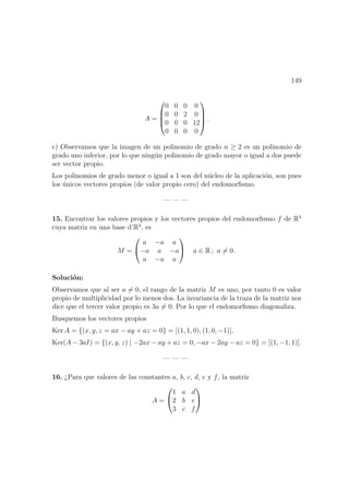 149
A =




0 0 0 0
0 0 2 0
0 0 0 12
0 0 0 0



 .
c) Observamos que la imagen de un polinomio de grado n ≥ 2 es un polinomio de
grado uno inferior, por lo que ning´un polinomio de grado mayor o igual a dos puede
ser vector propio.
Los polinomios de grado menor o igual a 1 son del n´ucleo de la aplicaci´on, son pues
los ´unicos vectores propios (de valor propio cero) del endomorﬁsmo.
— — —
15. Encontrar los valores propios y los vectores propios del endomorﬁsmo f de R3
cuya matriz en una base d’R3
, es
M =


a −a a
−a a −a
a −a a

 a ∈ R ; a = 0 .
Soluci´on:
Observamos que al ser a = 0, el rango de la matriz M es uno, por tanto 0 es valor
propio de multiplicidad por lo menos dos. La invariancia de la traza de la matriz nos
dice que el tercer valor propio es 3a = 0. Por lo que el endomorﬁsmo diagonaliza.
Busquemos los vectores propios
Ker A = {(x, y, z = ax − ay + az = 0} = [(1, 1, 0), (1, 0, −1)],
Ker(A − 3aI) = {(x, y, z) | −2ax − ay + az = 0, −ax − 2ay − az = 0} = [(1, −1, 1)].
— — —
16. ¿Para que valores de las constantes a, b, c, d, e y f, la matriz
A =


1 a d
2 b e
3 c f


 