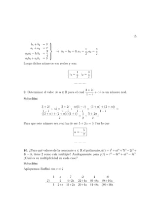 15
b1 + b2 = 0
a1 + a2 = 2
a1a2 − b1b2 =
3
4
a1b2 + a2b1 = 0



⇒ b1 = b2 = 0, a1 =
1
2
, a2 =
3
2
Luego dichos n´umeros son reales y son:
z1 =
1
2
, z2 =
3
2
.
— — —
9. Determinar el valor de α ∈ R para el cual
3 + 2i
1 − i
+ αi es un n´umero real.
Soluci´on:
3 + 2i
1 − i
+ αi =
3 + 2i
1 − i
+
αi(1 − i)
1 − i
=
(3 + α) + (2 + α)i
1 − i
=
((3 + α) + (2 + α)i)(1 + i)
2
=
1
2
+
5 + 2α
2
i
Para que este n´umero sea real ha de ser 5 + 2α = 0. Por lo que
α = −
5
2
.
— — —
10. ¿Para qu´e valores de la constante a ∈ R el polinomio p(t) = t5
+at4
+7t3
−2t2
+
4t − 8, tiene 2 como ra´ız m´ultiple? An´alogamente para q(t) = t5
− 6t4
+ at3
− 8t2
.
¿Cu´al es su multiplicidad en cada caso?
Soluci´on:
Apliquemos Ruﬃni con t = 2
1 a 7 -2 4 -8
2) 2 4+2a 22+4a 40+8a 88+16a
1 2+a 11+2a 20+4a 44+8a (80+16a
 