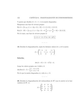 152 CAP´ITULO 6. DIAGONALIZACI ´ON DE ENDOMORFISMOS
Y puesto que dim Ker A = 3 − 1 = 2, la matriz diagonaliza.
Busquemos una base de vectores propios
Ker A = {(x, y, z) | x + 2y + 3z = 0} = [(−2, 1, 0), (−3, 0, 1)].
Ker(A − 3I) = {(x, y, z) | x + 2y + 3z = 0,
1
2
x + y +
3
2
z = 0} = [(6, 3, 2)].
Por lo tanto, una base de vectores propios es
{−2 + t, −3 + t2
, 6 + 3t + 2t2
}.
— — —
19. Estudiar la diagonalizaci´on, seg´un los distintos valores de α, de la matriz
A =


1 − α −α −α
α 1 + α −1 + α
0 0 2


Soluci´on:
det(A − tI) = (1 − t)2
(2 − t).
Luego los valores propios son 1 doble y 2.
dim Ker(A − I) =
1 si α = 0,
2 si α = 0.
Por lo que la matriz diagonaliza si y s´olo si α = 0.
— — —
20. Estudiar la diagonalizaci´on del endomorﬁsmo de R4
cuya la matriz en la base
can´onica de R4
, es:
A =




1 0 0 a
0 a −a 0
0 −a a 0
a 0 0 1




 