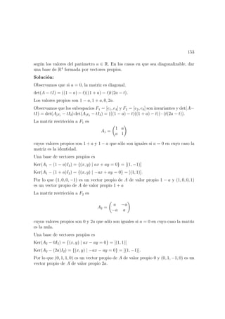 153
seg´un los valores del par´ametro a ∈ R. En los casos en que sea diagonalizable, dar
una base de R4
formada por vectores propios.
Soluci´on:
Observamos que si a = 0, la matriz es diagonal.
det(A − tI) = ((1 − a) − t)((1 + a) − t)t(2a − t).
Los valores propios son 1 − a, 1 + a, 0, 2a.
Observamos que los subespacios F1 = [e1, e4] y F2 = [e2, e3] son invariantes y det(A−
tI) = det(A|F1 − tI2) det(A|F2 − tI2) = (((1 − a) − t)((1 + a) − t)) · (t(2a − t)).
La matriz restricci´on a F1 es
A1 =
1 a
a 1
cuyos valores propios son 1 + a y 1 − a que s´olo son iguales si a = 0 en cuyo caso la
matriz es la identidad.
Una base de vectores propios es
Ker(A1 − (1 − a)I2) = {(x, y) | ax + ay = 0} = [(1, −1)]
Ker(A1 − (1 + a)I2) = {(x, y) | −ax + ay = 0} = [(1, 1)].
Por lo que (1, 0, 0, −1) es un vector propio de A de valor propio 1 − a y (1, 0, 0, 1)
es un vector propio de A de valor propio 1 + a
La matriz restricci´on a F2 es
A2 =
a −a
−a a
cuyos valores propios son 0 y 2a que s´olo son iguales si a = 0 en cuyo caso la matriz
es la nula.
Una base de vectores propios es
Ker(A2 − 0I2) = {(x, y) | ax − ay = 0} = [(1, 1)]
Ker(A2 − (2a)I2) = {(x, y) | −ax − ay = 0} = [(1, −1)].
Por lo que (0, 1, 1, 0) es un vector propio de A de valor propio 0 y (0, 1, −1, 0) es un
vector propio de A de valor propio 2a.
 