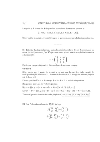 154 CAP´ITULO 6. DIAGONALIZACI ´ON DE ENDOMORFISMOS
Luego ∀a ∈ R la matriz A diagonaliza y una base de vectores propios es
{(1, 0, 0, −1), (1, 0, 0, 1), (0, 1, 1, 0), (0, 1, −1, 0)}.
Observaci´on: la matriz A es sim´etrica por lo que estaba asegurada la diagonalizaci´on.
— — —
21. Estudiar la diagonalizaci´on, seg´un los distintos valores de a y b, constantes no
nulas, del endomorﬁsmo f de R3
que tiene como matriz asociada en la base can´onica
a la siguiente:
M =


1 a ab
1
a
1 b
1
ab
1
b
1


En el caso en que diagonalice, dar una base de vectores propios.
Soluci´on:
Observamos que el rango de la matriz es uno, por lo que 0 es valor propio de
multiplicidad por lo menos 2. La traza de la matriz es 3. Luego los valores propios
son 0 doble y 3
Puesto que dim Ker A = 3 − rango A = 3 − 1 = 2, la matriz diagonaliza.
Busquemos una base de vectores propios
Ker A = {(x, y, z) | x + ay + abz = 0} = [(a, −1, 0), (0, b, −1)]
Ker (A − 3I) = {(x, y, z) | −2x + ay + abz = 0, x − 2ay + abz = 0} = [(ab, b, 1)].
Tenemos que una base de vectores propios es {(a, −1, 0), (0, b, −1), (ab, b, 1)}.
— — —
22. Sea f el endomorﬁsmo de M2(R) tal que
f
1 0
0 0
=
0 1
1 1
,
f
0 1
0 0
=
0 1
−1 1
,
 