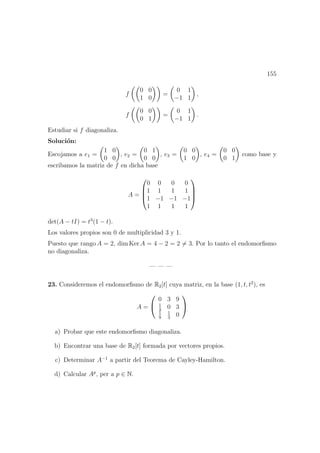 155
f
0 0
1 0
=
0 1
−1 1
,
f
0 0
0 1
=
0 1
−1 1
.
Estudiar si f diagonaliza.
Soluci´on:
Escojamos a e1 =
1 0
0 0
, e2 =
0 1
0 0
, e3 =
0 0
1 0
, e4 =
0 0
0 1
como base y
escribamos la matriz de f en dicha base
A =




0 0 0 0
1 1 1 1
1 −1 −1 −1
1 1 1 1




det(A − tI) = t3
(1 − t).
Los valores propios son 0 de multiplicidad 3 y 1.
Puesto que rango A = 2, dim Ker A = 4 − 2 = 2 = 3. Por lo tanto el endomorﬁsmo
no diagonaliza.
— — —
23. Consideremos el endomorﬁsmo de R2[t] cuya matriz, en la base (1, t, t2
), es
A =


0 3 9
1
3
0 3
1
9
1
3
0


a) Probar que este endomorﬁsmo diagonaliza.
b) Encontrar una base de R2[t] formada por vectores propios.
c) Determinar A−1
a partir del Teorema de Cayley-Hamilton.
d) Calcular Ap
, per a p ∈ N.
 