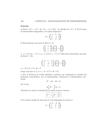 156 CAP´ITULO 6. DIAGONALIZACI ´ON DE ENDOMORFISMOS
Soluci´on:
a) det(A − tI) = −(t3
− 3t − 2) = −(t + 1)2
(t − 2), dim Ker(A + I) = 2. Por lo tanto
el endomorﬁsmo diagonaliza y la matriz diagonal es
D =


−1 0 0
0 −1 0
0 0 2

 .
b) Determinemos una base de Ker(A + I).


1 3 9
1
3
1 3
1
9
1
3
1




x
y
z

 =


0
0
0


v1 = (−3, 1, 0) = −3 + t, v2 = (−9, 0, 1) = −9 + t2
. Falta ahora determinar una base
de Ker(A − 2I).


−2 3 9
1
3
−2 3
1
9
1
3
−2




x
y
z

 =


0
0
0


v3 = (9, 3, 1) = 9 + 3t + t2
Luego una base es {−3 + t, −9 + t2
, 9 + 3t + t2
}.
c) Por el Teorema de Cayley Hamilton, sabemos que cambiando la variable del
polinomio caracter´ıstico, por el endomorﬁsmo, obtenemos el endomorﬁsmo cero.
Luego
A3
− 3A − 2I = 0,
por lo que
A(
1
2
A2
−
3
2
A) = I.
Teniendo en cuenta la unicidad de la matriz inversa, tenemos
A−1
=
1
2
A2
−
3
2
I.
d) La matriz cambio de base para la cual diagonaliza la matriz es
S =


−3 −9 9
1 0 3
0 1 1

 ,
 