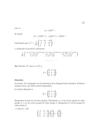 157
esto es
A = SDS−1
,
de donde
Ap
= (SDS−1
) . . . (SDS−1
) = SDp
S−1
Calculando pues S−1
=
1
27


−3 18 −27
−1 −3 18
1 3 9


y realizando el producto obtenemos
1
27
−9(−1)p+1+9(−1)p+9·2p 48(−1)p+1+27(−1)p+9·2p 81(−1)p+162(−1)p+1+81·2p
−3(−1)p+3·2p 18(−1)p+9·2p 27(−1)p+1+27·2p
(−1)p+1+2p 3(−1)p+1+3·2p 18(−1)p+9·2p
— — —
24. Calcular Am
, para m ∈ N, si
A =


2 0 0
0 1 2
0 0 3


Soluci´on:
La matriz A es triangular con los elementos de la diagonal todos distintos. Podemos
asegurar pues, que dicha matriz diagonaliza.
La matriz diagonal es
D =


2 0 0
0 1 0
0 0 3


Busquemos la base de vectores propios. Claramente e1 es un vector propio de valor
propio 2, e2 es un vector propio de valor propio 1. Busquemos el vector propio de
valor propio 3.
v ∈ Ker(A − 3I), 

−1 0 0
0 −2 2
0 0 0




x
y
z

 =


0
0
0

 .
 