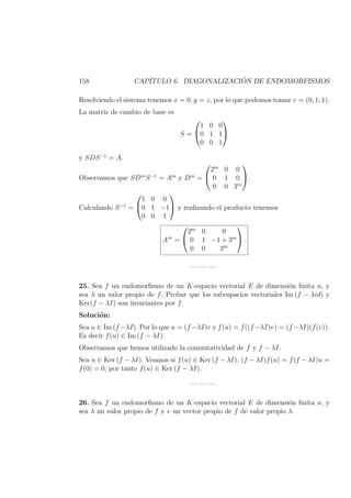 158 CAP´ITULO 6. DIAGONALIZACI ´ON DE ENDOMORFISMOS
Resolviendo el sistema tenemos x = 0, y = z, por lo que podemos tomar v = (0, 1, 1).
La matriz de cambio de base es
S =


1 0 0
0 1 1
0 0 1


y SDS−1
= A.
Observamos que SDm
S−1
= Am
y Dm
=


2m
0 0
0 1 0
0 0 3m

.
Calculando S−1
=


1 0 0
0 1 −1
0 0 1

 y realizando el producto tenemos
Am
=


2m
0 0
0 1 −1 + 3m
0 0 3m

 .
— — —
25. Sea f un endomorﬁsmo de un K-espacio vectorial E de dimensi´on ﬁnita n, y
sea λ un valor propio de f. Probar que los subespacios vectoriales Im (f − λid) y
Ker(f − λI) son invariantes por f.
Soluci´on:
Sea u ∈ Im (f−λI). Por lo que u = (f−λI)v y f(u) = f((f−λI)v) = (f−λI)(f(v)).
Es decir f(u) ∈ Im (f − λI).
Observamos que hemos utilizado la conmutatividad de f y f − λI.
Sea u ∈ Ker (f − λI). Veamos si f(u) ∈ Ker (f − λI), (f − λI)f(u) = f(f − λI)u =
f(0) = 0, por tanto f(u) ∈ Ker (f − λI).
— — —
26. Sea f un endomorﬁsmo de un K-espacio vectorial E de dimensi´on ﬁnita n, y
sea λ un valor propio de f y v un vector propio de f de valor propio λ.
 