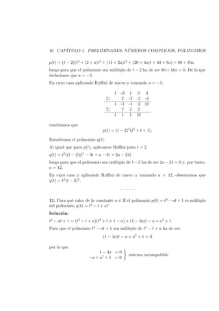 16 CAP´ITULO 1. PRELIMINARES: N ´UMEROS COMPLEJOS, POLINOMIOS
p(t) = (t − 2)(t4
+ (2 + a)t3
+ (11 + 2a)t2
+ (20 + 4a)t + 44 + 8a) + 80 + 16a
luego para que el polinomio sea m´ultiplo de t − 2 ha de ser 80 + 16a = 0. De lo que
deducimos que a = −5
En cuyo caso aplicando Ruﬃni de nuevo y tomando a = −5,
1 -3 1 0 4
2) 2 -2 -2 -4
1 -1 -1 -2 (0
2) 2 2 2
1 1 1 (0
concluimos que
p(t) = (t − 2)3
(t2
+ t + 1).
Estudiemos el polinomio q(t).
Al igual que para p(t), aplicamos Ruﬃni para t = 2
q(t) = t2
((t − 2)(t2
− 4t + a − 8) + 2a − 24)
luego para que el polinomio sea m´ultiplo de t − 2 ha de ser 2a − 24 = 0 y, por tanto,
a = 12.
En cuyo caso y aplicando Ruﬃni de nuevo y tomando a = 12, observamos que
q(t) = t2
(t − 2)3
.
— — —
11. Para qu´e valor de la constante a ∈ R el polinomio p(t) = t4
− at + 1 es m´ultiplo
del polinomio q(t) = t2
− t + a?
Soluci´on:
t4
− at + 1 = (t2
− t + a)(t2
+ t + 1 − a) + (1 − 3a)t − a + a2
+ 1
Para que el polinomio t4
− at + 1 sea m´ultiplo de t2
− t + a ha de ser:
(1 − 3a)t − a + a2
+ 1 = 0
por lo que
1 − 3a = 0
−a + a2
+ 1 = 0
sistema incompatible
 