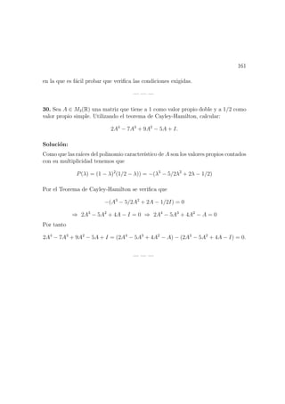 161
en la que es f´acil probar que veriﬁca las condiciones exigidas.
— — —
30. Sea A ∈ M3(R) una matriz que tiene a 1 como valor propio doble y a 1/2 como
valor propio simple. Utilizando el teorema de Cayley-Hamilton, calcular:
2A4
− 7A3
+ 9A2
− 5A + I.
Soluci´on:
Como que las ra´ıces del polinomio caracter´ıstico de A son los valores propios contados
con su multiplicidad tenemos que
P(λ) = (1 − λ)2
(1/2 − λ)) = −(λ3
− 5/2λ2
+ 2λ − 1/2)
Por el Teorema de Cayley-Hamilton se veriﬁca que
−(A3
− 5/2A2
+ 2A − 1/2I) = 0
⇒ 2A3
− 5A2
+ 4A − I = 0 ⇒ 2A4
− 5A3
+ 4A2
− A = 0
Por tanto
2A4
− 7A3
+ 9A2
− 5A + I = (2A4
− 5A3
+ 4A2
− A) − (2A3
− 5A2
+ 4A − I) = 0.
— — —
 
