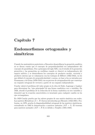 Cap´ıtulo 7
Endomorﬁsmos ortogonales y
sim´etricos
Cuando los matem´aticos posteriores a Descartes desarrollaron la geometr´ıa anal´ıtica
no se dieron cuenta que el concepto de perpendicularidad era independiente del
concepto de paralelismo. Fue a principios del siglo XIX, con el estudio de la geometr´ıa
proyectiva y las geometr´ıas no eucl´ıdeas cuando se observ´o su independencia del
espacio m´etrico y se desarrollaron los conceptos de producto escalar, vectorial y
producto interno que se culminaron con los trabajos de Hilbert (1862-1943), en los
que deﬁni´o el concepto de perpendicularidad y norma, en base a los ya iniciados por
Grassmann y de Gram (1850-1916) con su proceso de ortogonalizaci´on que construye
un conjunto ortogonal de vectores a partir de un conjunto independiente.
Cauchy valor´o el problema del valor propio en la obra de Euler, Lagrange y Laplace
para determinar los “ejes principales”de una forma cuadr´atica con n variables. En
1826, abord´o el problema de la reducci´on de la forma cuadr´atica en tres variables y
demostr´o que la ecuaci´on caracter´ıstica es invariante para cualquier cambio en los
ejes rectangulares.
En 1829 Cauchy prueba que los valores propios de una matriz sim´etrica son reales.
Las matrices Herm´ıticas (A = ¯At
) fueron introducidas por Hermite (1822-1901). Fro-
benius, en 1878, prueba la diagonalizabilidad ortogonal de las matrices sim´etriacas,
extendiendo en 1883 la demostraci´on a matrices unitarias (A ¯At
= I). El teorema
para matrices normales (A ¯At
= ¯At
A) es debido a Toeplitz (1881-1940).
163
 