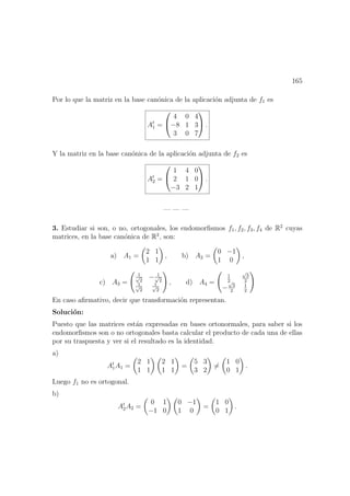 165
Por lo que la matriz en la base can´onica de la aplicaci´on adjunta de f1 es
At
1 =


4 0 4
−8 1 3
3 0 7

 .
Y la matriz en la base can´onica de la aplicaci´on adjunta de f2 es
At
2 =


1 4 0
2 1 0
−3 2 1

 .
— — —
3. Estudiar si son, o no, ortogonales, los endomorﬁsmos f1, f2, f3, f4 de R2
cuyas
matrices, en la base can´onica de R2
, son:
a) A1 =
2 1
1 1
, b) A2 =
0 −1
1 0
,
c) A3 =
1√
2
− 1√
2
1√
2
1√
2
, d) A4 =
1
2
√
3
2
−
√
3
2
1
2
En caso aﬁrmativo, decir que transformaci´on representan.
Soluci´on:
Puesto que las matrices est´an expresadas en bases ortonormales, para saber si los
endomorﬁsmos son o no ortogonales basta calcular el producto de cada una de ellas
por su traspuesta y ver si el resultado es la identidad.
a)
At
1A1 =
2 1
1 1
2 1
1 1
=
5 3
3 2
=
1 0
0 1
.
Luego f1 no es ortogonal.
b)
At
2A2 =
0 1
−1 0
0 −1
1 0
=
1 0
0 1
.
 