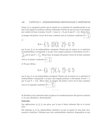 166 CAP´ITULO 7. ENDOMORFISMOS ORTOGONALES Y SIM´ETRICOS
Luego f2 es ortogonal, puesto que la matriz no es sim´etrica la transformaci´on es un
giro cuyo ´angulo lo podemos calcular utilizando el hecho de que la traza es invariante
por cambio de base, tenemos: 2 cos θ = traza A1 = 0, por lo que θ = ±π
2
. Ahora bien,
la imagen del primer vector de la base can´onica est´a en el primer cuadrante θ =
π
2
.
c)
At
3A3 =
1√
2
1√
2
− 1√
2
1√
2
1√
2
− 1√
2
1√
2
1√
2
=
1 0
0 1
por lo que f3 es un endomorﬁsmo ortogonal. Puesto que la matriz no es sim´etrica
el endomorﬁsmo corresponde a un giro cuyo ´angulo pasamos a determinar 2 cos θ =
2
√
2
, por lo que θ = ±
π
4
. Ahora bien, la imagen del primer vector de la base can´onica
est´a en el primer cuadrante θ =
π
4
.
d) Ya por ´ultimo
At
4A4 =
1
2
−
√
3
2√
3
2
1
2
1
2
√
3
2
−
√
3
2
1
2
=
1 0
0 1
por lo que f4 es un endomorﬁsmo ortogonal. Puesto que la matriz no es sim´etrica el
endomorﬁsmo corresponde a un giro cuyo ´angulo pasamos a determinar 2 cos θ = 1,
por lo que θ = ±5π
3
. Ahora bien, la imagen del primer vector de la base can´onica
est´a en el segundo cuadrante θ = −
5π
3
.
— — —
4. Estudiar si hay elementos ﬁjos al aplicar las transformaciones del ejercicio anterior
y, en caso aﬁrmativo, determinarlos.
Soluci´on:
Las aplicaciones f2, f3, f4 son giros, por lo que el ´unico elemento ﬁjo es el vector
nulo.
Sin embargo f1 es un endomorﬁsmo sim´etrico ya que su matriz en una base orto-
normal es sim´etrica. Sabemos que todo endomorﬁsmo sim´etrico diagonaliza en una
 