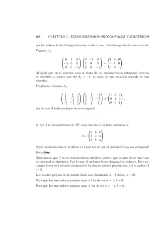 168 CAP´ITULO 7. ENDOMORFISMOS ORTOGONALES Y SIM´ETRICOS
por lo tanto se trata del segundo caso, es decir una rotaci´on seguida de una simetr´ıa.
Veamos A2


0 1 0
−1 0 0
0 0 −1




0 −1 0
1 0 0
0 0 −1

 =


1 0 0
0 1 0
0 0 1

 .
Al igual que en el anterior caso se trata de un endomorﬁsmo ortogonal pero no
es sim´etrico y puesto que det A2 = −1, se trata de una rotaci´on seguida de una
simetr´ıa.
Finalmente veamos A3


1
3
2
3
1
3
2
3
−1
3
1
3
−1
3
−1
3
2
3




1
3
2
3
−1
3
2
3
−1
3
−1
3
1
3
1
3
2
3

 =


1 0 0
0 1 0
0 0 1

 ,
por lo que el endomorﬁsmo no es ortogonal.
— — —
6. Sea f el endomorﬁsmo de R3
, cuya matriz en la base can´onica es
A =


a b b
b a b
b b a


¿Qu´e condici´on han de veriﬁcar a i b por tal de que el endomorﬁsmo sea ortogonal?
Soluci´on:
Observamos que f es un endomorﬁsmo sim´etrico puesto que su matriz en una base
ortonormal es sim´etrica. Por lo que el endomorﬁsmo diagonaliza siempre. Este en-
dormorﬁsmo ser´a adem´as ortogonal si los ´unicos valores propios son 1,-1 o ambos (1
o -1).
Los valores propios de la matriz dada son claramente a − b doble, a + 2b.
Para que los tres valores propios sean +1 ha de ser a = 1, b = 0.
Para que los tres valores propios sean -1 ha de ser a = −1, b = 0.
 