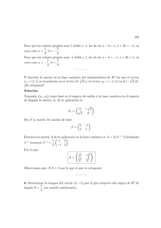 169
Para que los valores propios sean 1 doble y -1, ha de ser a − b = 1, a + 2b = −1, en
cuyo caso a =
1
3
, b = −
2
3
.
Para que los valores propios sean -1 doble y 1, ha de ser a − b = −1, a + 2b = 1, en
cuyo caso a = −
1
3
, b =
2
3
.
— — —
7. Escribir la matriz en la base can´onica del endomorﬁsmo de R2
tal que el vector
u1 = (1, 1) se transforma en el vector (0,
√
2) y el vector u2 = (−1, 1) en el (−
√
2, 0).
¿Es ortogonal?
Soluci´on:
Tomando {u1, u2} como base en el espacio de salida y la base can´onica en el espacio
de llegada la matriz A1 de la aplicaci´on es
A1 =
0 −
√
2√
2 0
.
Sea S la matriz de cambio de base
S =
1 −1
1 1
.
Entonces la matriz A de la aplicaci´on en la base can´onica es A = A1S−1
. Calculando
S−1
tenemos S−1
=
1
2
1 1
−1 1
.
Por lo que
A =
√
2
2
−
√
2
2√
2
2
√
2
2
.
Observamos que At
A = I por lo que s´ı que es ortogonal.
— — —
8. Determinar la imagen del vector (3, −1) por el giro respecto del origen de R2
de
´angulo θ =
π
3
(en sentido antihorario).
 