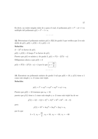 17
Es decir, no existe ning´un valor de a para el cual, el polinomio p(t) = t4
− at + 1 es
m´ultiplo del polinomio q(t) = t2
− t + a.
— — —
12. Determinar el polinomio m´onico p(t) ∈ R[t] de grado 5 que veriﬁca que 2 es ra´ız
doble de p(t), p(0) = p (0) = 0 y p(3) = 2.
Soluci´on:
(t − 2)2
es factor de p(t).
p(0) = p (0) = 0 luego t2
es factor de p(t).
Puesto que p(t) es m´onico y de grado 5, p(t) = t2
(t − 2)2
(t − a)
Obliguemos ahora a que p(3) = 2
p(3) = 32
(3 − 2)2
(3 − a) = 2 por lo que a =
25
9
.
— — —
13. Encontrar un polinomio m´onico de grado 5 tal que p(0) = 10, y p (t) tiene a 1
como ra´ız simple y a -2 como ra´ız triple.
Soluci´on:
p(t) = t5
+ a4t4
+ a3t3
+ a2t2
+ a1t + a0
Puesto que p(0) = 10 tenemos que a0 = 10.
puesto que p (t) tiene a 1 como ra´ız simple y a -2 como ra´ız triple ha de ser
p (t) = λ(t − 1)(t + 2)3
= λ(t4
+ 5t3
+ 6t2
− 4t − 8)
pero
p (t) = 5t4
+ 4a4t3
+ 3a3t2
+ 2a2t + a1
por lo que
λ = 5, a4 =
25
4
, a3 = 10, a2 = −10, a1 = −40
 
