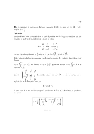 171
10. Determinar la matriz, en la base can´onica de R3
, del giro de eje [(1, −1, 0)]
´angulo θ =
π
4
.
Soluci´on:
Tomando una base ortonormal en la que el primer vector tenga la direcci´on del eje
de giro, la matriz de la aplicaci´on tendr´a la forma
B =


1 0 0
0 cos θ −sen θ
0 sen θ cos θ


puesto que el ´angulo es θ =
π
4
, entonces cos θ =
√
2
2
y sen θ =
√
2
2
.
Determinemos la base ortonormal con la cual la matriz del endomorﬁsmo tiene esta
forma
v1 =
√
2
2
(1, −1, 0), por lo que v2, v3 ∈ [v1]⊥
, podemos tomar v2 =
√
2
2
(1, 1, 0) y
v3 = (0, 0, 1).
Sea S =





√
2
2
√
2
2
0
−
√
2
2
√
2
2
0
0 0 1





la matriz cambio de base. Por lo que la matriz de la
aplicaci´on en la base can´onica es
A = SBS−1
.
Ahora bien S es un matriz ortogonal por lo que S−1
= St
, y haciendo el producto
tenemos
A =
1
2



1 +
√
2
2
−1 +
√
2
2
−1
−1 +
√
2
2
1 +
√
2
2
−1
1 1
√
2


 .
— — —
 