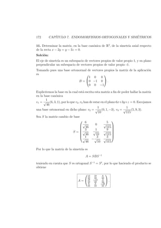 172 CAP´ITULO 7. ENDOMORFISMOS ORTOGONALES Y SIM´ETRICOS
11. Determinar la matriz, en la base can´onica de R3
, de la simetr´ıa axial respecto
de la recta x − 2y = y − 3z = 0.
Solci´on:
El eje de simetr´ıa es un subespacio de vectores propios de valor propio 1, y su plano
perpendicular un subespacio de vectores propios de valor propio -1.
Tomando pues una base ortonormal de vectores propios la matriz de la aplicaci´on
es
B =


1 0 0
0 −1 0
0 0 −1

 .
Explicitemos la base en la cual est´a escrita esta matriz a ﬁn de poder hallar la matriz
en la base can´onica
v1 =
1
√
46
(6, 3, 1), por lo que v2, v3 han de estar en el plano 6x+3y+z = 0. Escojamos
una base ortonormal en dicho plano: v2 =
1
√
10
(0, 1, −3), v3 =
1
√
115
(5, 9, 3).
Sea S la matriz cambio de base
S =







6
√
46
0
5
√
115
3
√
46
1
√
10
9
√
115
1
√
46
−
3
√
10
3
√
115







Por lo que la matriz de la simetr´ıa es
A = SBS−1
teniendo en cuenta que S es ortogonal S−1
= St
, por lo que haciendo el producto se
obtiene
A =


13
23
18
23
6
23
18
23
−14
23
3
23
6
23
3
23
−22
23

 .
 