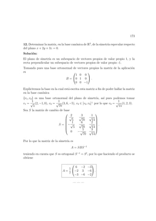 173
12. Determinar la matriz, en la base can´onica de R3
, de la simetr´ıa especular respecto
del plano x + 2y + 3z = 0.
Soluci´on:
El plano de simetr´ıa es un subespacio de vectores propios de valor propio 1, y la
recta perpendicular un subespacio de vectores propios de valor propio -1.
Tomando pues una base ortonormal de vectores propios la matriz de la aplicaci´on
es
B =


1 0 0
0 1 0
0 0 −1

 .
Explicitemos la base en la cual est´a escrita esta matriz a ﬁn de poder hallar la matriz
en la base can´onica
{v1, v2} es una base ortonormal del plano de simetr´ıa, as´ı pues podemos tomar
v1 =
1
√
5
(2, −1, 0), v2 =
1
√
70
(3, 6, −5), v3 ∈ [v2, v3]⊥
por lo que v3 =
1
√
14
(1, 2, 3).
Sea S la matriz de cambio de base
S =







2
√
5
3
√
70
1
√
14
−
1
√
5
6
√
70
2
√
14
0 −
5
√
70
3
√
14







.
Por lo que la matriz de la simetr´ıa es
A = SBS−1
teniendo en cuenta que S es ortogonal S−1
= St
, por lo que haciendo el producto se
obtiene
A =
1
7


6 −2 −3
−2 3 −6
−3 −6 −2

 .
— — —
 