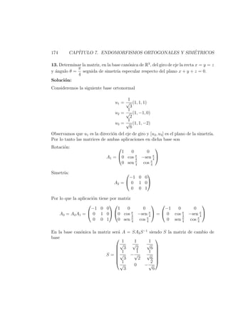 174 CAP´ITULO 7. ENDOMORFISMOS ORTOGONALES Y SIM´ETRICOS
13. Determinar la matriz, en la base can´onica de R3
, del giro de eje la recta x = y = z
y ´angulo θ =
π
4
seguida de simetr´ıa especular respecto del plano x + y + z = 0.
Soluci´on:
Consideremos la siguiente base ortonormal
u1 =
1
√
3
(1, 1, 1)
u2 =
1
√
2
(1, −1, 0)
u3 =
1
√
6
(1, 1, −2)
Observamos que u1 es la direcci´on del eje de giro y [u2, u3] es el plano de la simetr´ıa.
Por lo tanto las matrices de ambas aplicaciones en dicha base son
Rotaci´on:
A1 =


1 0 0
0 cos π
4
−sen π
4
0 sen π
4
cos π
4


Simetr´ıa:
A2 =


−1 0 0
0 1 0
0 0 1


Por lo que la aplicaci´on tiene por matriz
A3 = A2A1 =


−1 0 0
0 1 0
0 0 1




1 0 0
0 cos π
4
−sen π
4
0 sen π
4
cos π
4

 =


−1 0 0
0 cos π
4
−sen π
4
0 sen π
4
cos π
4


En la base can´onica la matriz ser´a A = SA3S−1
siendo S la matriz de cambio de
base
S =







1
√
3
1
√
2
1
√
6
1
√
3
−
1
√
2
1
√
6
1
√
3
0 −
2
√
6







 
