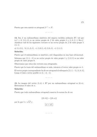 175
Puesto que esta matriz es ortogonal S−1
= St
.
— — —
14. Sea f un endomorﬁsmo sim´etrico del espacio eucl´ıdeo ordinario R3
, tal que
tr f = 0, (1,1,-1) es un vector propio de f de valor propio 1 y (1, 0, 1) ∈ Ker f.
Justiﬁcar cu´al de los siguientes vectores es un vector propio de f de valor propio 1
i/o -1:
a) (1,-2,1), b) (1,-2,-1), c) (1,0,1), d) (1,0,-1), e) (1,1,1).
Soluci´on:
Puesto que el endomorﬁsmo es sim´etrico, este diagonaliza en una base ortonormal.
Sabemos que (1, 1, −1) es un vector propio de valor propio 1 y (1, 0, 1) es un valor
propio de valor propio 0.
Observamos que estos dos vectores son ortogonales.
Puesto que la traza del endomorﬁsmo es nula, entonces el tercer valor propio es -1.
El vector propio correspondiente ha de ser ortogonal al subespacio [(1, 1, −1), (1, 0, 1)].
Luego el ´unico vector posible es (1, −2, −1).
— — —
15. La imagen del vector (3, 4) ∈ R2
por un endomorﬁsmo ortogonal es (0, α).
Determinar el valor de α.
Soluci´on:
Puesto que todo endomorﬁsmo ortogonal conserva la norma ha de ser
(3, 4) = (0, α)
por lo que 5 =
√
α2 y
α = ±5.
— — —
 