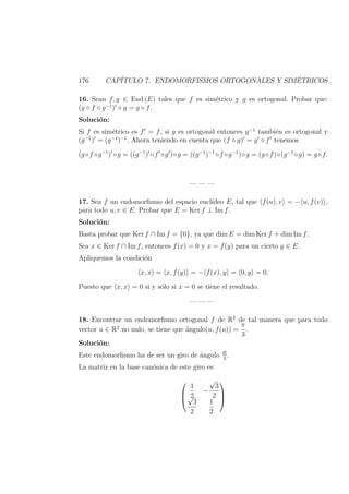 176 CAP´ITULO 7. ENDOMORFISMOS ORTOGONALES Y SIM´ETRICOS
16. Sean f, g ∈ End (E) tales que f es sim´etrico y g es ortogonal. Probar que:
(g ◦ f ◦ g−1
) ◦ g = g ◦ f.
Soluci´on:
Si f es sim´etrico es f = f, si g es ortogonal entonces g−1
tambi´en es ortogonal y
(g−1
) = (g−1
)−1
. Ahora teniendo en cuenta que (f ◦ g) = g ◦ f tenemos
(g◦f ◦g−1
) ◦g = ((g−1
) ◦f ◦g )◦g = ((g−1
)−1
◦f ◦g−1
)◦g = (g◦f)◦(g−1
◦g) = g◦f.
— — —
17. Sea f un endomorﬁsmo del espacio eucl´ıdeo E, tal que f(u), v = − u, f(v) ,
para todo u, v ∈ E. Probar que E = Ker f ⊥ Im f.
Soluci´on:
Basta probar que Ker f ∩ Im f = {0}, ya que dim E = dim Ker f + dim Im f.
Sea x ∈ Ker f ∩ Im f, entonces f(x) = 0 y x = f(y) para un cierto y ∈ E.
Apliquemos la condici´on
x, x = x, f(y) = − f(x), y = 0, y = 0.
Puesto que x, x = 0 si y s´olo si x = 0 se tiene el resultado.
— — —
18. Encontrar un endomorﬁsmo ortogonal f de R2
de tal manera que para todo
vector u ∈ R2
no nulo, se tiene que ´angulo(u, f(u)) =
π
3
.
Soluci´on:
Este endomorﬁsmo ha de ser un giro de ´angulo Π
3
.
La matriz en la base can´onica de este giro es:



1
2
−
√
3
2√
3
2
1
2



 