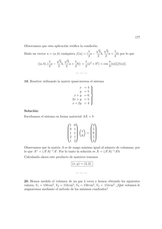 177
Observamos que esta aplicaci´on veriﬁca la condici´on:
Dado un vector u = (a, b) cualquiera f(u) = (
1
2
a −
√
3
2
b,
√
3
2
a +
1
2
b) por lo que
(a, b), (
1
2
a −
√
3
2
b,
√
3
2
a +
1
2
b) =
1
2
(a2
+ b2
) = cos
π
3
u f(u) .
— — —
19. Resolver utilizando la matriz quasi-inversa el sistema
x = 4
y = 5
x + y = 6
2x + y = 5
x + 2y = 4



Soluci´on:
Escribamos el sistema en forma matricial AX = b






1 0
0 1
1 1
2 1
1 2






x
y
=






4
5
6
5
4






Observamos que la matriz A es de rango m´aximo igual al n´umero de columnas, por
lo que A+
= (At
A)−1
At
. Por lo tanto la soluci´on es X = (At
A)−1
At
b.
Calculando ahora este producto de matrices tenemos
(x, y) = (2, 2).
— — —
20. Hemos medido el volumen de un gas 4 veces y hemos obtenido los siguientes
valores, V1 = 150 cm3
, V2 = 153 cm3
, V3 = 150 cm3
, V4 = 151cm3
. ¿Qu´e volumen le
asignaremos mediante el m´etodo de los m´ınimos cuadrados?
 