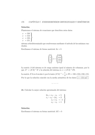 178 CAP´ITULO 7. ENDOMORFISMOS ORTOGONALES Y SIM´ETRICOS
Soluci´on:
Planteemos el sistema de ecuaciones que describen estos datos
x = 150
x = 153
x = 150
x = 151



,
sistema sobredeterminado que resolveremos mediante el m´etodo de los m´ınimos cua-
drados.
Escribamos el sistema de forma matricial Ax = b




1
1
1
1



 x =




150
153
150
151




La matriz A del sistema es de rango m´aximo igual al n´umero de columnas, por lo
que A+
= (At
A)−1
At
y la soluci´on del sistema es x = (At
A)−1
At
b.
La matriz At
A es el escalar 4, por lo tanto (At
A)−1
=
1
4
y At
b = 150+153+150+151.
Por lo que la soluci´on coincide con la media aritm´etica de los datos x = 151 cm3
.
— — —
21. Calcular la mejor soluci´on aproximada del sistema:
2x1 + x2 − x3 = 5
x1 − x2 − 2x3 = 2
x1 + x2 = −1
x2 − x3 = 1



Soluci´on:
Escribamos el sistema en forma matricial AX = b
 