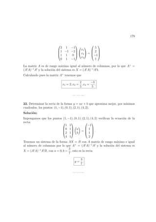 179




2 1 −1
1 −1 −2
1 1 0
0 1 −1






x1
x2
x3

 =




5
2
−1
1




La matriz A es de rango m´aximo igual al n´umero de columnas, por lo que A+
=
(At
A)−1
At
y la soluci´on del sistema es X = (At
A)−1
At
b.
Calculando pues la matriz A+
tenemos que
x1 = 2, x2 =
2
5
, x3 =
−3
5
.
— — —
22. Determinar la recta de la forma y = ax + b que aproxima mejor, por m´ınimos
cuadrados, los puntos: (1, −1), (0, 1), (2, 1), (4, 2).
Soluci´on:
Impongamos que los puntos (1, −1), (0, 1), (2, 1), (4, 2) veriﬁcan la ecuaci´on de la
recta: 



1 1
0 1
2 1
4 1




a
b
=




−1
1
1
2



 .
Tenemos un sistema de la forma AX = B con A matriz de rango m´aximo e igual
al n´umero de columnas por lo que A+
= (At
A)−1
At
y la soluci´on del sistema es
X = (At
A)−1
At
B, con a = 0, b =
3
7
, esto es la recta
y =
3
7
.
— — —
 