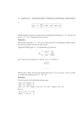 18 CAP´ITULO 1. PRELIMINARES: N ´UMEROS COMPLEJOS, POLINOMIOS
y
p(t) = t5
+
25
4
t4
+ 10t3
− 10t2
− 40t + 10.
— — —
14. Determinar el valor de a para el cual, los polinomios de R[t] p(t) = t2
−(3+a)t+3a
y q(t) = t2
− 4t + 4 tengan una ra´ız com´un.
Soluci´on:
Observamos que q(t) = (t − 2)2
por lo que, para que los polinomios dados tengan
una ra´ız en com´un, 2 ha de ser ra´ız de p(t).
Aplicando Ruﬃni para t = 2 al polinomio p(t) tenemos
1 -(3+a) 3a
2) 2 -2-2a
1 -1-a (-2+a
por lo que 2 es ra´ız de p(t) si y s´olo si −2 + a = 0. Esto es
a = 2.
— — —
15. Sea p(t) ∈ R[t]. Si el resto de dividir p(t) por (t + 1) es 3, por (t − 3) es 4, ¿Cu´al
es el resto de dividir p(t) por t2
− 2t − 3?
Soluci´on:
Por las leyes de la divisibilidad sabemos que
p(t) = (t + 1)q1(t) + 3
p(t) = (t − 3)q2(t) + 4
p(t) = (t2
− 2t − 3)q3(t) + (at + b) = (t + 1)(t − 3)q3(t) + (at + b)
Esto es
p(−1) = 3 = −a + b
p(3) = 4 = 3a + b
 