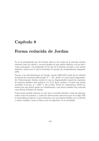 Cap´ıtulo 8
Forma reducida de Jordan
Ya se ha puntualizado que fue Cauchy quien se dio cuenta de la estrecha relaci´on
existente entre los valores y vectores propios de una matriz sim´etrica con las direc-
ciones principales y las longitudes de los ejes de la funci´on asociada a esta matriz
sim´etrica, motivo por el cual se introdujo el concepto de ortogonalmente diagonali-
zable.
Gracias a los descubrimientos de Cauchy, Jacobi (1804-1851) pudo dar la soluci´on
al sistema de ecuaciones diferenciales Y = AY , donde A es una matriz diagonaliza-
ble. Posteriormente Jordan resolvi´o el caso no diagonalizable usando los conceptos
de matrices similares (dos matrices A y B se dicen similares si existe una matriz
invertible S tal que A = SBS−1
). En su libro Trait´e des substitutions (1870) de-
mostr´o que una matriz puede ser transformada a una forma can´onica hoy conocida
como Forma Can´onica de Jordan.
Como hemos podido observar en este breve recorrido hist´orico, tanto los determi-
nantes como las matrices, y todas las elaboraciones abstractas que en el siglo XIX
se desarrollaron respecto a estos elementos, nos son imprescindibles en la evoluci´on
y avance cient´ıﬁco, tanto en f´ısica como en ingenier´ıa, en la actualidad.
181
 