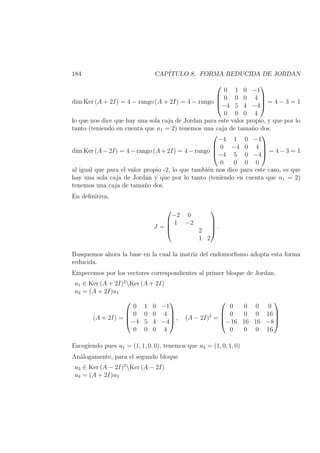 184 CAP´ITULO 8. FORMA REDUCIDA DE JORDAN
dim Ker (A + 2I) = 4 − rango (A + 2I) = 4 − rango




0 1 0 −1
0 0 0 4
−4 5 4 −4
0 0 0 4



 = 4 − 3 = 1
lo que nos dice que hay una sola caja de Jordan para este valor propio, y que por lo
tanto (teniendo en cuenta que n1 = 2) tenemos una caja de tama˜no dos.
dim Ker (A − 2I) = 4 − rango (A + 2I) = 4 − rango




−4 1 0 −1
0 −4 0 4
−4 5 0 −4
0 0 0 0



 = 4 − 3 = 1
al igual que para el valor propio -2, lo que tambi´en nos dice para este caso, es que
hay una sola caja de Jordan y que por lo tanto (teniendo en cuenta que n1 = 2)
tenemos una caja de tama˜no dos.
En deﬁnitiva,
J =




−2 0
1 −2
2
1 2



 .
Busquemos ahora la base en la cual la matriz del endomorﬁsmo adopta esta forma
reducida.
Empecemos por los vectores correspondientes al primer bloque de Jordan.
u1 ∈ Ker (A + 2I)2
Ker (A + 2I)
u2 = (A + 2I)u1
(A + 2I) =




0 1 0 −1
0 0 0 4
−4 5 4 −4
0 0 0 4



 , (A − 2I)2
=




0 0 0 0
0 0 0 16
−16 16 16 −8
0 0 0 16




Escogiendo pues u1 = (1, 1, 0, 0), tenemos que u2 = (1, 0, 1, 0)
An´alogamente, para el segundo bloque
u3 ∈ Ker (A − 2I)2
Ker (A − 2I)
u4 = (A + 2I)u3
 