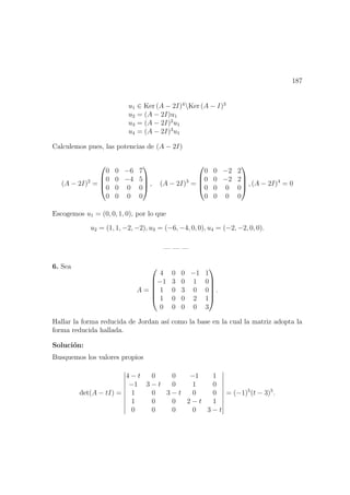 187
u1 ∈ Ker (A − 2I)4
Ker (A − I)3
u2 = (A − 2I)u1
u3 = (A − 2I)2
u1
u4 = (A − 2I)3
u1
Calculemos pues, las potencias de (A − 2I)
(A − 2I)2
=




0 0 −6 7
0 0 −4 5
0 0 0 0
0 0 0 0



 , (A − 2I)3
=




0 0 −2 2
0 0 −2 2
0 0 0 0
0 0 0 0



 , (A − 2I)4
= 0
Escogemos u1 = (0, 0, 1, 0), por lo que
u2 = (1, 1, −2, −2), u3 = (−6, −4, 0, 0), u4 = (−2, −2, 0, 0).
— — —
6. Sea
A =






4 0 0 −1 1
−1 3 0 1 0
1 0 3 0 0
1 0 0 2 1
0 0 0 0 3






.
Hallar la forma reducida de Jordan as´ı como la base en la cual la matriz adopta la
forma reducida hallada.
Soluci´on:
Busquemos los valores propios
det(A − tI) =
4 − t 0 0 −1 1
−1 3 − t 0 1 0
1 0 3 − t 0 0
1 0 0 2 − t 1
0 0 0 0 3 − t
= (−1)5
(t − 3)5
.
 