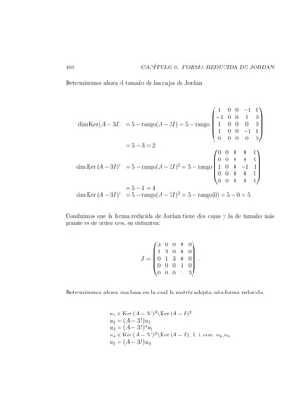 188 CAP´ITULO 8. FORMA REDUCIDA DE JORDAN
Determinemos ahora el tama˜no de las cajas de Jordan
dim Ker (A − 3I) = 5 − rango(A − 3I) = 5 − rango






1 0 0 −1 1
−1 0 0 1 0
1 0 0 0 0
1 0 0 −1 1
0 0 0 0 0






= 5 − 3 = 2
dim Ker (A − 3I)2
= 5 − rango(A − 3I)2
= 5 − rango






0 0 0 0 0
0 0 0 0 0
1 0 0 −1 1
0 0 0 0 0
0 0 0 0 0






= 5 − 1 = 4
dim Ker (A − 3I)3
= 5 − rango(A − 3I)3
= 5 − rango(0) = 5 − 0 = 5
Concluimos que la forma reducida de Jordan tiene dos cajas y la de tama˜no m´as
grande es de orden tres, en deﬁnitiva:
J =






3 0 0 0 0
1 3 0 0 0
0 1 3 0 0
0 0 0 3 0
0 0 0 1 3






.
Determinemos ahora una base en la cual la matriz adopta esta forma reducida.
u1 ∈ Ker (A − 3I)3
Ker (A − I)2
u2 = (A − 3I)u1
u3 = (A − 3I)2
u1
u4 ∈ Ker (A − 3I)2
Ker (A − I), l. i. con u2, u3
u5 = (A − 3I)u4
 