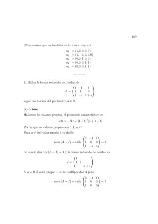 189
(Observamos que u4 tambi´en es l.i. con u1, u2, u3)
u1 = (1, 0, 0, 0, 0)
u2 = (1, −1, 1, 1, 0)
u3 = (0, 0, 1, 0, 0)
u4 = (0, 0, 0, 1, 1)
u5 = (0, 0, 0, 1, 1)
.
— — —
6. Hallar la forma reducida de Jordan de
A =


1 −1 1
1 1 0
1 −a 1 + a


seg´un los valores del par´ametro a ∈ R.
Soluci´on:
Hallemos los valores propios, el polinomio caracter´ıstico es
det(A − tI) = (1 − t)2
(a + 1 − t)
Por lo que los valores propios son 1,1, a + 1
Para a = 0 el valor propio 1 es doble
rank (A − I) = rank


0 −1 1
1 0 0
1 −a a

 = 2
de donde dim Ker (A − I) = 1 y la forma reducida de Jordan es
J =


1
1 1
a + 1


Si a = 0 el valor propio 1 es de multiplicidad 3 pero
rank (A − I) = rank


0 −1 1
1 0 0
1 0 0

 = 2
 