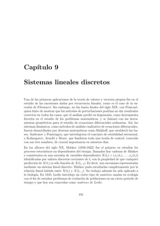 Cap´ıtulo 9
Sistemas lineales discretos
Una de las primeras aplicaciones de la teor´ıa de valores y vectores propios fue en el
estudio de las sucesiones dadas por recurrencia lineales, como es el caso de la su-
cesi´on de Fibonacci. Sin embargo, no fue hasta ﬁnales del siglo XIX, con Poincar´e,
quien hubo de mostrar que los m´etodos de perturbaciones podr´ıan no dar resultados
correctos en todos los casos, que el an´alisis perdi´o su hegemon´ıa, como herramienta
favorita en el estudio de los problemas matem´aticos, y se fusion´o con las herra-
mientas geom´etricas para el estudio de ecuaciones diferenciales ordinarias. As´ı, los
sistemas din´amicos, como m´etodos de an´alisis cualitativo de ecuaciones diferenciales,
fueron desarrollados por diversos matem´aticos como Birkhoﬀ, que estableci´o las ba-
ses, Andronov y Pontriagyn, que introdujeron el concepto de estabilidad estrutural,
y Kolmogorov, Arnold y Moser, que fundaron toda una teor´ıa de control, conocida
con sus tres nombres, de crucial importancia en nuestros d´ıas.
En los albores del siglo XX, M´arkov (1856-1922) fue el primero en estudiar los
procesos estoc´asticos no dependientes del tiempo, llamados hoy cadenas de M´arkov
y consistentes en una sucesi´on de variables dependientes X(ti) = (x1(ti), . . . , xn(ti))
identiﬁcadas por valores discretos crecientes de ti con la propiedad de que cualquier
predicci´on de X(ti) es s´olo funci´on de X(ti−1). Es decir, son sucesiones representadas
mediante un sistema lineal discreto. M´arkov pudo estudiarlas completamente por la
relaci´on lineal habida entre X(ti) y X(ti−1). Su trabajo adem´as ha sido aplicado a
la biolog´ıa. En 1945, Leslie introdujo un cierto tipo de matrices usadas en ecolog´ıa
con el ﬁn de estudiar problemas de evoluci´on de poblaciones en un cierto periodo de
tiempo y que hoy son conocidas como matrices de Leslie.
191
 