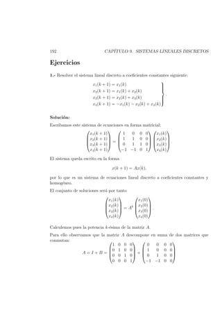 192 CAP´ITULO 9. SISTEMAS LINEALES DISCRETOS
Ejercicios
1.- Resolver el sistema lineal discreto a coeﬁcientes constantes siguiente:
x1(k + 1) = x1(k)
x2(k + 1) = x1(k) + x2(k)
x3(k + 1) = x2(k) + x3(k)
x4(k + 1) = −x1(k) − x2(k) + x4(k)



.
Soluci´on:
Escribamos este sistema de ecuaciones en forma matricial:




x1(k + 1)
x2(k + 1)
x3(k + 1)
x4(k + 1)



 =




1 0 0 0
1 1 0 0
0 1 1 0
−1 −1 0 1








x1(k)
x2(k)
x3(k)
x4(k)



 .
El sistema queda escrito en la forma
x(k + 1) = Ax(k),
por lo que es un sistema de ecuaciones lineal discreto a coeﬁcientes constantes y
homog´eneo.
El conjunto de soluciones ser´a por tanto




x1(k)
x2(k)
x3(k)
x4(k)



 = Ak




x1(0)
x2(0)
x3(0)
x4(0)



 .
Calculemos pues la potencia k-´esima de la matriz A.
Para ello observamos que la matriz A descompone en suma de dos matrices que
conmutan:
A = I + B =




1 0 0 0
0 1 0 0
0 0 1 0
0 0 0 1



 +




0 0 0 0
1 0 0 0
0 1 0 0
−1 −1 0 0




 