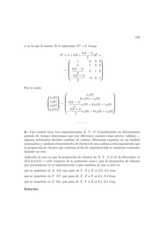 193
y en la que la matriz B es nilpotente B3
= 0. Luego
Ak
= I + kB +
k(k − 1)
2
B2
=
=







1 0 0 0
k 1 0 0
k(k − 1)
2
k 1 0
−k(k + 1)
2
−k 0 1







.
Por lo tanto




x1(k)
x2(k)
x3(k)
x4(k)



 =







x1(0)
kx1(0) + x2(0)
k(k − 1)
2
x1(0) + kx2(0) + x3(0)
−
k(k + 1)
2
x1(0) − kx2(0) + x4(0)







.
— — —
2.- Una ciudad tiene tres supermercados X, Y , Z. Considerando un determinado
periodo de tiempo observamos que por diferentes razones como precio, calidad,...,
algunos habitantes deciden cambiar de cadena. Deseamos expresar en un modelo
matem´atico y analizar el movimiento de clientes de una cadena a otra suponiendo que
la proporci´on de clientes que cambian al d´ıa de supermercado se mantiene constante
durante un mes.
Aplicarlo al caso en que la proporci´on de clientes de X, Y , Z el 31 de Diciembre es
(0,2, 0,3, 0,5) = u(0) respecto de la poblaci´on total y que la proporci´on de clientes
que permanecen en el supermercado o que cambian de uno a otro es:
que se mantiene en X 0.8, que pasa de Y , Z a X es 0.2, 0.1 resp.
que se mantiene en Y 0.7, que pasa de X, Z a Y es 0.1, 0.3 resp.
que se mantiene en Z 0.6, que pasa de X, Y a Z es 0.1, 0.1 resp.
Soluci´on:
 