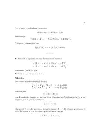 195
Por lo tanto y teniendo en cuenta que
u(0) = 1v1 + (−0,55)v2 + 0,3v3
tenemos que
Ak
u(0) = 1,1k
v1 + (−0,55)(0,6)k
v2 + 0,3(0,5)k
v3
Finalmente, observamos que
l´ım
k
Ak
u(0) = v1 = (0,45, 0,35, 0,20).
— — —
3.- Resolver el siguiente sistema de ecuaciones discreto
x1(k + 1) = x1(k) + β(x2(k) − x1(k))
x2(k + 1) = x2(k) + α(x1(k) − x2(k))
,
suponiendo que α + β = 0.
Analizar el caso en que α + β = 1.
Soluci´on:
Escribamos matricialmente el sistema
x1(k + 1)
x2(k + 1)
=
1 − β β
α 1 − α
x1(k)
x2(k)
,
tenemos pues
x(k + 1) = Ax(k)
con A constante, es pues un sistema lineal discreto a coeﬁcientes constantes y ho-
mog´eneo, por lo que su soluci´on es
x(k) = Ak
x(0).
Claramente 1 es valor propio de la matriz (rango A − I=1), adem´as puesto que la
traza de la matriz A es invariante por cambio de base es
1 + λ = 1 − β + 1 − α,
 