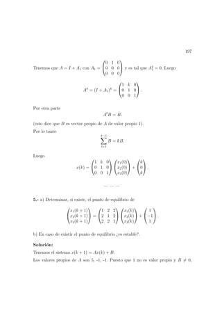 197
Tenemos que A = I + A1 con A1 =


0 1 0
0 0 0
0 0 0

 y es tal que A2
1 = 0. Luego
Ak
= (I + A1)k
=


1 k 0
0 1 0
0 0 1

 .
Por otra parte
A B = B.
(esto dice que B es vector propio de A de valor propio 1).
Por lo tanto
k−1
=1
B = kB.
Luego
x(k) =


1 k 0
0 1 0
0 0 1




x1(0)
x2(0)
x3(0)

 +


k
0
k

 .
— — —
5.- a) Determinar, si existe, el punto de equilibrio de


x1(k + 1)
x2(k + 1)
x3(k + 1)

 =


1 2 2
2 1 2
2 2 1




x1(k)
x2(k)
x3(k)

 +


1
−1
1

 .
b) En caso de existir el punto de equilibrio ¿es estable?.
Soluci´on:
Tenemos el sistema x(k + 1) = Ax(k) + B.
Los valores propios de A son 5, -1, -1. Puesto que 1 no es valor propio y B = 0,
 