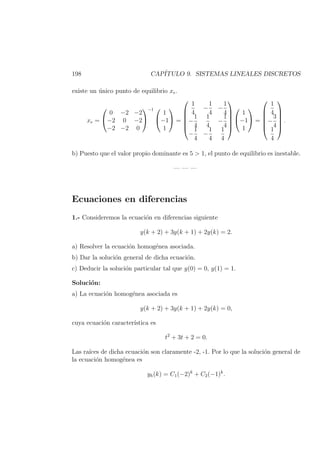 198 CAP´ITULO 9. SISTEMAS LINEALES DISCRETOS
existe un ´unico punto de equilibrio xe.
xe =


0 −2 −2
−2 0 −2
−2 −2 0


−1 

1
−1
1

 =






1
4
−
1
4
−
1
4
−
1
4
1
4
−
1
4
−
1
4
−
1
4
1
4








1
−1
1

 =






1
4
−
3
4
1
4






.
b) Puesto que el valor propio dominante es 5 > 1, el punto de equilibrio es inestable.
— — —
Ecuaciones en diferencias
1.- Consideremos la ecuaci´on en diferencias siguiente
y(k + 2) + 3y(k + 1) + 2y(k) = 2.
a) Resolver la ecuaci´on homog´enea asociada.
b) Dar la soluci´on general de dicha ecuaci´on.
c) Deducir la soluci´on particular tal que y(0) = 0, y(1) = 1.
Soluci´on:
a) La ecuaci´on homog´enea asociada es
y(k + 2) + 3y(k + 1) + 2y(k) = 0,
cuya ecuaci´on caracter´ıstica es
t2
+ 3t + 2 = 0.
Las ra´ıces de dicha ecuaci´on son claramente -2, -1. Por lo que la soluci´on general de
la ecuaci´on homog´enea es
yh(k) = C1(−2)k
+ C2(−1)k
.
 