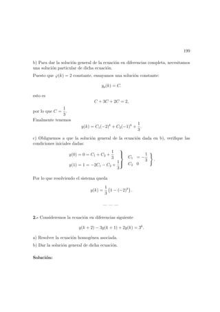 199
b) Para dar la soluci´on general de la ecuaci´on en diferencias completa, necesitamos
una soluci´on particular de dicha ecuaci´on.
Puesto que ϕ(k) = 2 constante, ensayamos una soluci´on constante:
yp(k) = C.
esto es
C + 3C + 2C = 2,
por lo que C =
1
3
.
Finalmente tenemos
y(k) = C1(−2)k
+ C2(−1)k
+
1
3
.
c) Obliguemos a que la soluci´on general de la ecuaci´on dada en b), veriﬁque las
condiciones iniciales dadas:
y(0) = 0 = C1 + C2 +
1
3
y(1) = 1 = −2C1 − C2 +
1
3



C1 = −
1
3
C2 0
.
Por lo que resolviendo el sistema queda
y(k) =
1
3
1 − (−2)k
.
— — —
2.- Consideremos la ecuaci´on en diferencias siguiente
y(k + 2) − 3y(k + 1) + 2y(k) = 3k
.
a) Resolver la ecuaci´on homog´enea asociada.
b) Dar la soluci´on general de dicha ecuaci´on.
Soluci´on:
 