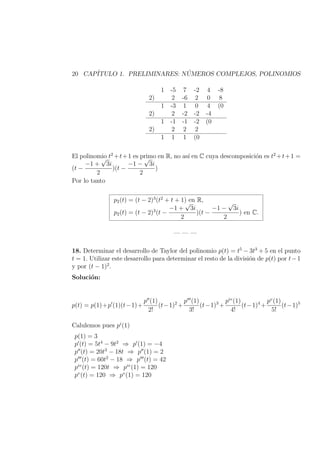 20 CAP´ITULO 1. PRELIMINARES: N ´UMEROS COMPLEJOS, POLINOMIOS
1 -5 7 -2 4 -8
2) 2 -6 2 0 8
1 -3 1 0 4 (0
2) 2 -2 -2 -4
1 -1 -1 -2 (0
2) 2 2 2
1 1 1 (0
El polinomio t2
+t+1 es primo en R, no as´ı en C cuya descomposici´on es t2
+t+1 =
(t −
−1 +
√
3i
2
)(t −
−1 −
√
3i
2
)
Por lo tanto
p2(t) = (t − 2)3
(t2
+ t + 1) en R,
p2(t) = (t − 2)3
(t −
−1 +
√
3i
2
)(t −
−1 −
√
3i
2
) en C.
— — —
18. Determinar el desarrollo de Taylor del polinomio p(t) = t5
− 3t3
+ 5 en el punto
t = 1. Utilizar este desarrollo para determinar el resto de la divisi´on de p(t) por t−1
y por (t − 1)2
.
Soluci´on:
p(t) = p(1)+p (1)(t−1)+
p (1)
2!
(t−1)2
+
p (1)
3!
(t−1)3
+
piv
(1)
4!
(t−1)4
+
pv
(1)
5!
(t−1)5
Calulemos pues pi
(1)
p(1) = 3
p (t) = 5t4
− 9t2
⇒ p (1) = −4
p (t) = 20t3
− 18t ⇒ p (1) = 2
p (t) = 60t2
− 18 ⇒ p (t) = 42
piv
(t) = 120t ⇒ piv
(1) = 120
pv
(t) = 120 ⇒ pv
(1) = 120
 