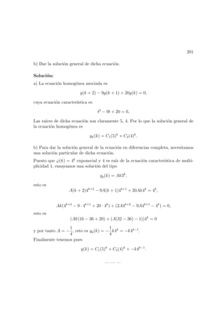 201
b) Dar la soluci´on general de dicha ecuaci´on.
Soluci´on:
a) La ecuaci´on homog´enea asociada es
y(k + 2) − 9y(k + 1) + 20y(k) = 0,
cuya ecuaci´on caracter´ıstica es
t2
− 9t + 20 = 0,
Las ra´ıces de dicha ecuaci´on son claramente 5, 4. Por lo que la soluci´on general de
la ecuaci´on homog´enea es
yh(k) = C1(5)k
+ C2(4)k
.
b) Para dar la soluci´on general de la ecuaci´on en diferencias completa, necesitamos
una soluci´on particular de dicha ecuaci´on.
Puesto que ϕ(k) = 4k
exponecial y 4 es ra´ız de la ecuaci´on caracter´ıstica de multi-
plicidad 1, ensayamos una soluci´on del tipo
yp(k) = Ak3k
,
esto es
A(k + 2)4k+2
− 9A(k + 1)4k+1
+ 20Ak4k
= 4k
,
Ak(4k+2
− 9 · 4k+1
+ 20 · 4k
) + (2A4k+2
− 9A4k+1
− 4k
) = 0,
esto es
(Ak(16 − 36 + 20) + (A(32 − 36) − 1))4k
= 0
y por tanto A = −
1
4
, esto es yp(k) = −
1
4
k4k
= −k4k−1
.
Finalmente tenemos pues
y(k) = C1(5)k
+ C2(4)k
+ −k4k−1
.
— — —
 