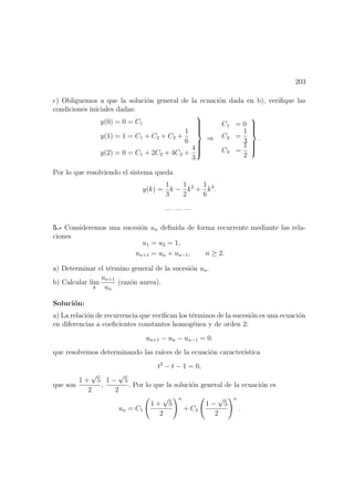 203
c) Obliguemos a que la soluci´on general de la ecuaci´on dada en b), veriﬁque las
condiciones iniciales dadas:
y(0) = 0 = C1
y(1) = 1 = C1 + C2 + C3 +
1
6
y(2) = 0 = C1 + 2C2 + 4C3 +
4
3



⇒
C1 = 0
C2 =
1
3
C3 =
1
2



.
Por lo que resolviendo el sistema queda
y(k) =
1
3
k −
1
2
k2
+
1
6
k3
.
— — —
5.- Consideremos una sucesi´on un deﬁnida de forma recurrente mediante las rela-
ciones
u1 = u2 = 1,
un+1 = un + un−1, n ≥ 2.
a) Determinar el t´ermino general de la sucesi´on un.
b) Calcular l´ım
k
un+1
un
(raz´on aurea).
Soluci´on:
a) La relaci´on de recurrencia que veriﬁcan los t´erminos de la sucesi´on es una ecuaci´on
en diferencias a coeﬁcientes constantes homog´enea y de orden 2:
un+1 − un − un−1 = 0.
que resolvemos determinando las ra´ıces de la ecuaci´on caracter´ıstica
t2
− t − 1 = 0,
que son
1 +
√
5
2
,
1 −
√
5
2
. Por lo que la soluci´on general de la ecuaci´on es
un = C1
1 +
√
5
2
n
+ C2
1 −
√
5
2
n
.
 