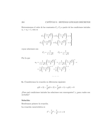 204 CAP´ITULO 9. SISTEMAS LINEALES DISCRETOS
Determinemos el valor de las constantes C1, C2 a partir de las condiciones iniciales
u1 = u2 = 1, esto es
C1
1 +
√
5
2
+ C2
1 −
√
5
2
= 1
C1
1 +
√
5
2
2
+ C2
1 −
√
5
2
2
= 1



cuyas soluciones son
C1 =
1
1 +
√
5
, C2 =
1
1 −
√
5
.
Por lo que
un =
1
1 +
√
5
1 +
√
5
2
n
+
1
1 −
√
5
1 −
√
5
2
n
=
=
1
2
1 +
√
5
2
n−1
+
1
2
1 −
√
5
2
n−1
.
— — —
6.- Consideremos la ecuaci´on en diferencias siguiente:
y(k + 3) −
7
3
y(k + 2) +
7
3
y(k + 1) + y(k) = 0
¿Para qu´e condiciones iniciales las soluciones son convergentes? y ¿para cuales son
acotadas?
Soluci´on:
Resolvamos primero la ecuaci´on.
La ecuaci´on caracter´ıstica es
t3
−
7
3
t2
−
7
3
t + 1 = 0
 