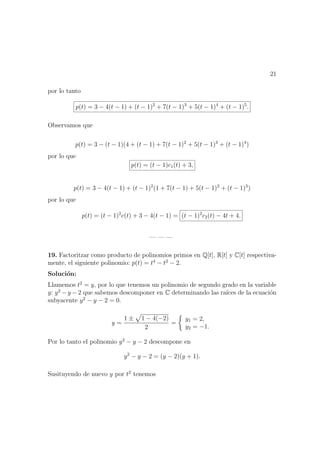 21
por lo tanto
p(t) = 3 − 4(t − 1) + (t − 1)2
+ 7(t − 1)3
+ 5(t − 1)4
+ (t − 1)5
.
Observamos que
p(t) = 3 − (t − 1)(4 + (t − 1) + 7(t − 1)2
+ 5(t − 1)3
+ (t − 1)4
)
por lo que
p(t) = (t − 1)c1(t) + 3,
p(t) = 3 − 4(t − 1) + (t − 1)2
(1 + 7(t − 1) + 5(t − 1)2
+ (t − 1)3
)
por lo que
p(t) = (t − 1)2
c(t) + 3 − 4(t − 1) = (t − 1)2
c2(t) − 4t + 4.
— — —
19. Factoritzar como producto de polinomios primos en Q[t], R[t] y C[t] respectiva-
mente, el siguiente polinomio: p(t) = t4
− t2
− 2.
Soluci´on:
Llamemos t2
= y, por lo que tenemos un polinomio de segundo grado en la variable
y: y2
− y − 2 que sabemos descomponer en C determinando las ra´ıces de la ecuaci´on
subyacente y2
− y − 2 = 0.
y =
1 ± 1 − 4(−2)
2
=
y1 = 2,
y2 = −1.
Por lo tanto el polinomio y2
− y − 2 descompone en
y2
− y − 2 = (y − 2)(y + 1).
Susituyendo de nuevo y por t2
tenemos
 