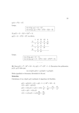 23
q1(t) = t2
(t − 1)2
,
Luego,
m.c.d.(p1, q1) = (t − 1)2
,
m.c.m.(p1, q1) = t2
(t − 1)2
(t − 2)(t − 3).
2) p2(t) = (t − 1)(t + 1)(t2
+ 1)
q2(t) = (t − 1)2
(t − 2)2
, en efecto,
1 -6 13 -12 4
1) 1 -5 8 -4
1 -5 8 -4 (0
1) 1 -4 4
1 -4 4 (0
2) 2 4
1 -2 (0
Luego,
m.c.d.(p2, q2) = (t − 1),
m.c.m.(p2, q2) = (t − 1)2
(t + 1)(t − 2)2
(t2
+ 1).
— — —
21. Sean p(t) = t3
− 6t2
+ 11t − 6 y q(t) = t3
+ 2t2
− t − 2. Encontrar dos polinomios
p1(t), q1(t) tales que:
m.c.d.(p(t), q(t)) = p1(t)p(t) + q1(t)q(t).
Dicha igualdad se denomina Identidad de Bezout.
Soluci´on:
Calculemos el m.c.d(p(t), q(t) mediante el algoritmo de Euclides.
p(t) = q(t)c(t) + r(t) = q(t) · 1 + (−8t2
+ 12t − 4)
r(t) = p(t) − q(t)c(t)
q(t) = r(t)c1(t) + r1(t) = r(t)(−
1
8
t −
7
16
) + (
15
4
t −
15
4
)
r1(t) = q(t) − r(t)c1(t)
r(t) = r1(t)c2(t) = r1(t)(
32
15
t −
16
15
)
 