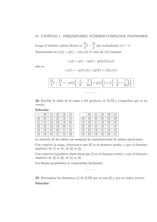 24 CAP´ITULO 1. PRELIMINARES: N ´UMEROS COMPLEJOS, POLINOMIOS
Luego el m´aximo com´un divisor es
15
4
t −
15
4
que normalizado es t − 1.
Sustituyendo en r1(t) = q(t) − r(t)c1(t) el valor de r(t) tenemos
r1(t) = q(t) − (p(t) − q(t)c(t))c1(t)
esto es
r1(t) = −p(t)c1(t) + q(t)(1 + c(t)c1(t))
15
4
t −
15
4
= −p(t) −
1
8
t −
7
16
+ q(t) 1 + 1 −
1
8
t −
7
16
.
— — —
22. Escribir la tabla de la suma y del producto en Z/5Z y comprobar que es un
cuerpo.
Soluci´on:
+ [0] [1] [2] [3] [4]
[0] [0] [1] [2] [3] [4]
[1] [1] [2] [3] [4] [0]
[2] [2] [3] [4] [0] [1]
[3] [3] [4] [0] [1] [2]
[4] [4] [0] [1] [2] [3]
· [0] [1] [2] [3] [4]
[0] [0] [0] [0] [0] [0]
[1] [0] [1] [2] [3] [4]
[2] [0] [2] [4] [1] [3]
[3] [0] [3] [1] [4] [2]
[4] [0] [4] [3] [2] [1]
La simetr´ıa de las tablas nos aseguran la conmutatividad de ambas operaciones.
Con respecto la suma, observamos que [0] es el elemento neutro, y que el elemento
sim´etrico de [1] es [4], de [2] es [3].
Con respecto el producto observamos que [1] es el elemento neutro, y que el elemento
sim´etrico de [2] es [3], de [4] es [4].
Las dem´as propiedades se comprueban f´acilmente.
— — —
23. Determinar los elementos [x] de Z/6Z que no son [0] y que no tienen inverso.
Soluci´on:
 