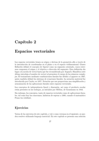 Cap´ıtulo 2
Espacios vectoriales
Los espacios vectoriales tienen su origen y derivan de la geometr´ıa af´ın a trav´es de
la introducci´on de coordenadas en el plano o en el espacio tridimensional. Giusto
Bellavitis deﬁni´o el concepto de bipoint como un segmento orientado, cuyos extre-
mos componen el origen y el objetivo o direcci´on del segmento. Esta deﬁnici´on dio
lugar a la noci´on de vector hasta que fue reconsiderada por Argand y Hamilton (este
´ultimo introdujo el nombre de vector) al presentar el cuerpo de los n´umeros comple-
jos. El tratamiento mediante combinaciones lineales fue debido a Laguerre en 1867,
quien tambi´en deﬁni´o los sistemas de ecuaciones lineales. La notaci´on matricial fue
introducida por Cayley en 1857. Notaci´on que nos proporciona una simpliﬁcaci´on y
armonizaci´on de las aplicaciones lineales entre espacios vectoriales.
Los conceptos de independencia lineal y dimensi´on, as´ı como el producto escalar
est´an presentes en los trabajos, ya iniciados por M¨obius, de Grassmann en 1844.
Sin embargo, los conceptos, tanto de espacios vectoriales como de aplicaciones linea-
les, tal como hoy los conocemos, hubieron de esperar a 1888, cuando el matem´atico
Peano los redeﬁni´o.
Ejercicios
Varios de los ejercicios de este cap´ıtulo, y tal y como veremos en el siguiente, se pue-
den resolver utilizando lenguaje matricial. En este cap´ıtulo se presenta una soluci´on
27
 